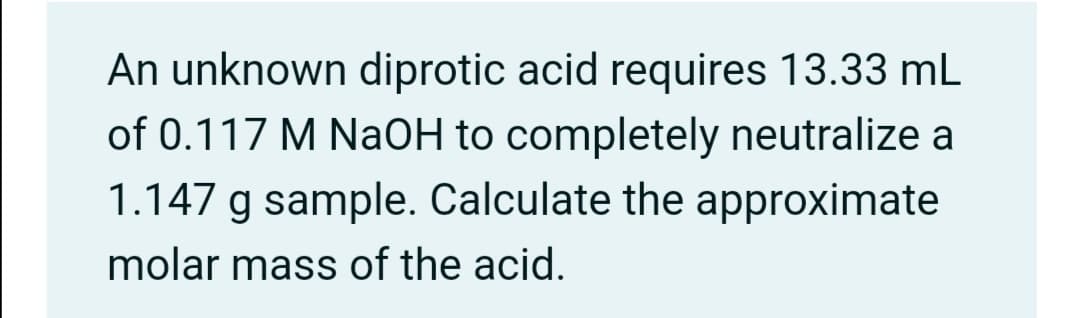 An unknown diprotic acid requires 13.33 mL
of 0.117 M NaOH to completely neutralize a
1.147 g sample. Calculate the approximate
molar mass of the acid.
