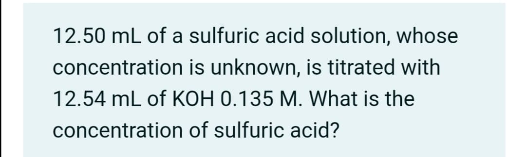 12.50 mL of a sulfuric acid solution, whose
concentration is unknown, is titrated with
12.54 mL of KOH 0.135 M. What is the
concentration of sulfuric acid?
