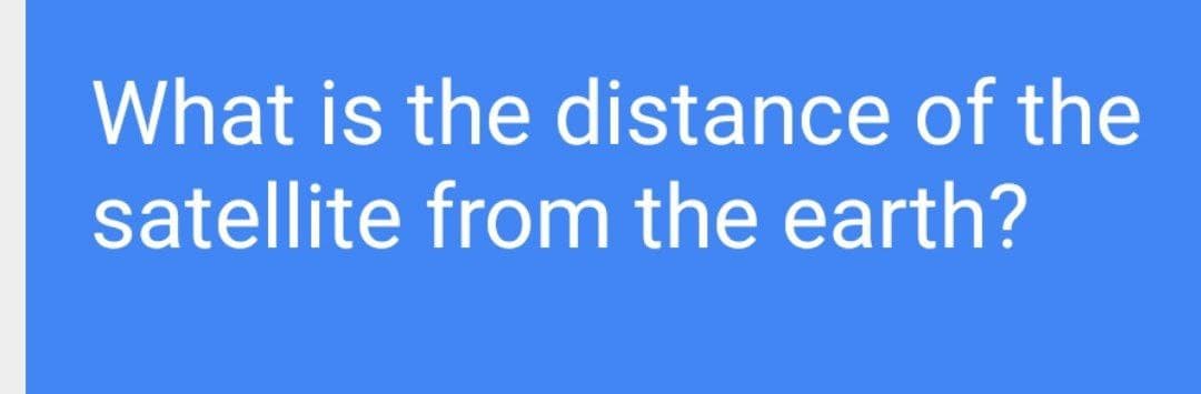 What is the distance of the
satellite from the earth?
