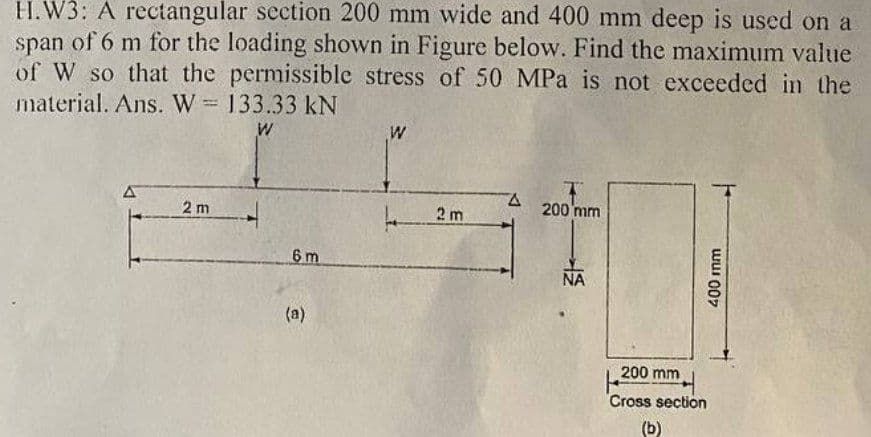 H.W3: A rectangular section 200 mm wide and 400 mm deep is used on a
span of 6 m for the loading shown in Figure below. Find the maximum value
of W so that the permissible stress of 50 MPa is not exceeded in the
material. Ans. W = 133.33 KN
W
2 m
6 m
(a)
W
2 m
A
200 mm
ΝΑ
200 mm
Cross section
(b)
400 mm