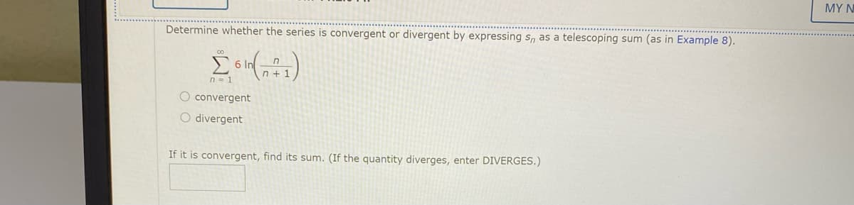 MY N
Determine whether the series is convergent or divergent by expressing s,n as a telescoping sum (as in Example 8).
6 In
n + 1
n = 1
O convergent
O divergent
If it is convergent, find its sum. (If the quantity diverges, enter DIVERGES.)
