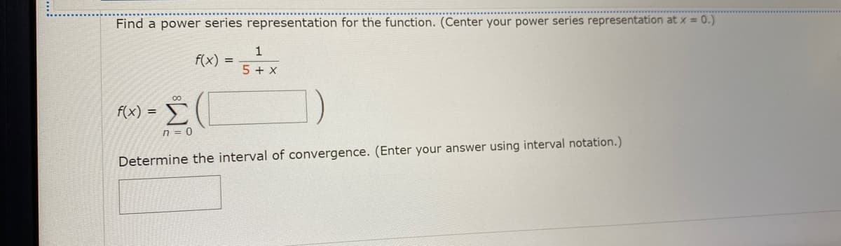 Find a power series representation for the function. (Center your power series representation at x = 0.)
1
f(x)
5 + x
00
Σ
f(x) =
n = 0
Determine the interval of convergence. (Enter your answer using interval notation.)
