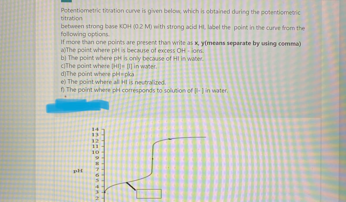 Potentiometric titration curve is given below, which is obtained during the potentiometric
titration
between strong base KOH (0.2 M) with strong acid HI, label the point in the curve from the
following options.
If more than one points are present than write as x, y(means separate by using comma)
a)The point where pH is because of excess OH - ions.
b) The point where pH is only because of HI in water.
c)The point where [HI]= [I] in water.
d)The point where pH=pka
e) The point where all HI is neutralized.
f) The point where pH corresponds to solution of [I- ] in water.
14
13
12
11
10
9
pH
6.
TITIT TIT
