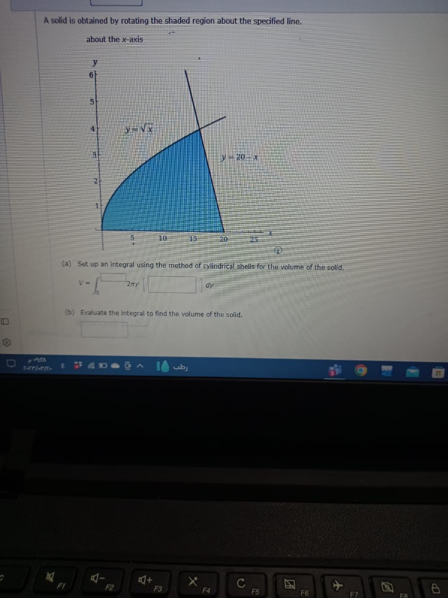 503
A solid is obtained by rotating the shaded region about the specified line.
about the x-axis
PTA
T-TP/-T/T-
M
y
6
F1
5
4
V =
10
y=√x
4-
(a) Set up an integral using the method of cylindrical shells for the volume of the solid.
2ny
F2
10
15
(b) Evaluate the integral to find the volume of the solid.
رطب | 0 •
+
F3
dy
y=20-x
20
F4
25
с
F5
2
F6
F7
B
FA
8