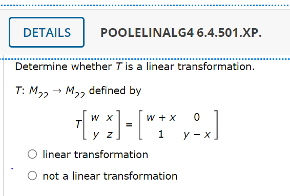 DETAILS
POOLELINALG4 6.4.501.XP.
Determine whether T is a linear transformation.
T: M22 → M2, defined by
W X
w + X
=
y z
У — х
O linear transformation
O not a linear transformation
