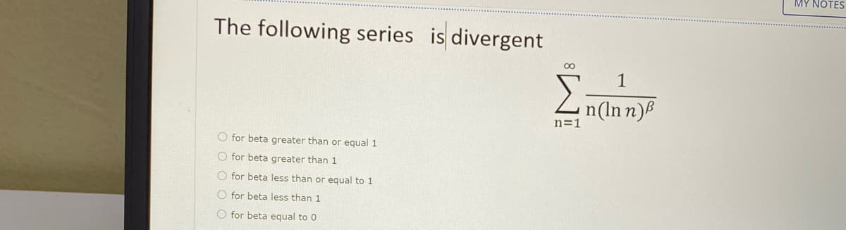 MY NOTES
The following series is divergent
00
1
n(In n)B
n=1
O for beta greater than or equal 1
O for beta greater than 1
O for beta less than or equal to 1
O for beta less than 1
O for beta equal to 0
