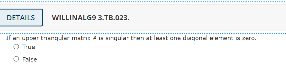 DETAILS
WILLINALG9 3.TB.023.
..... ......
If an upper triangular matrix A is singular then at least one diagonal element is zero.
O True
O False
