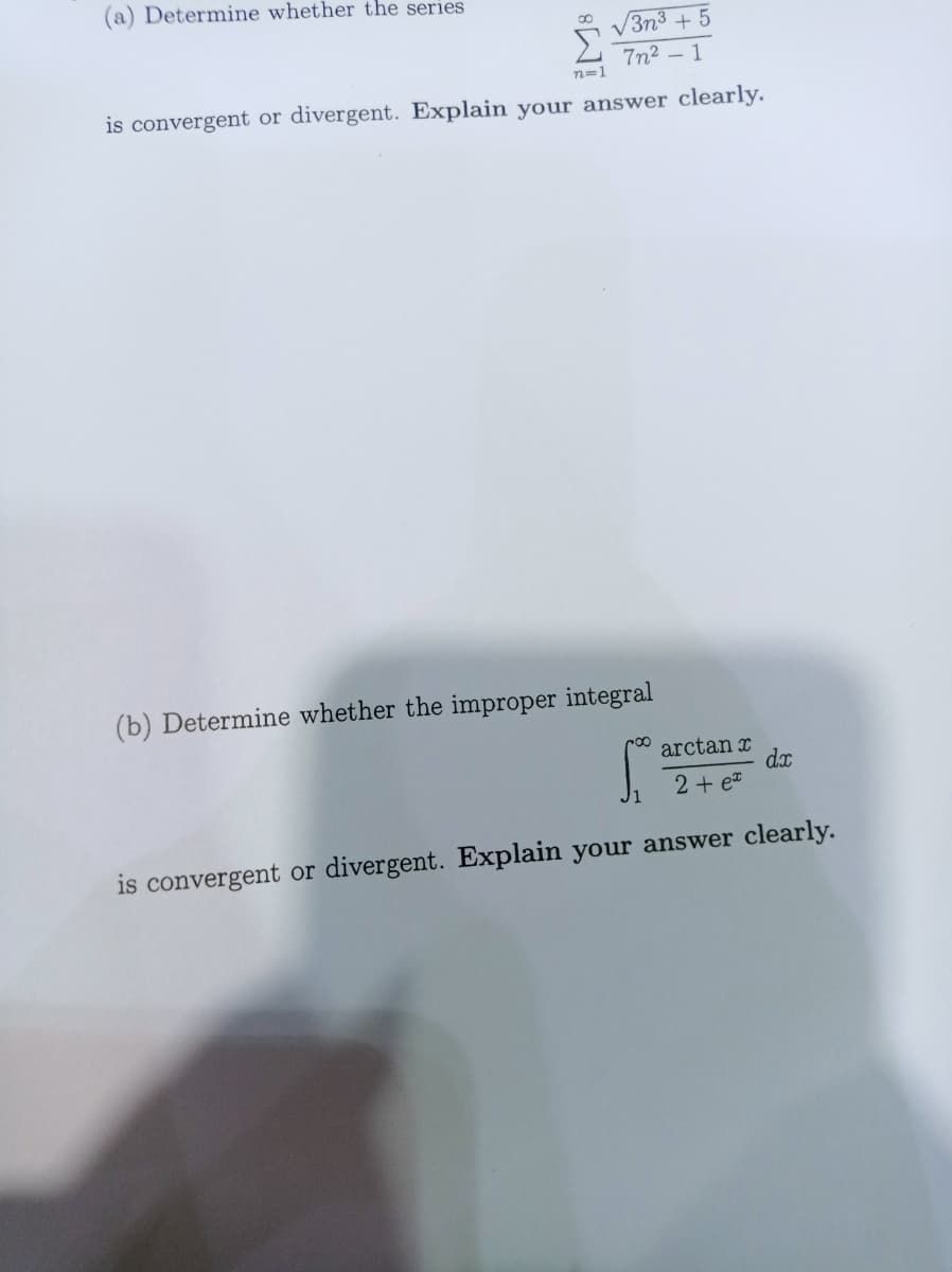 (a) Determine whether the series
n=1
√3n³ +5
7n²-1
is convergent or divergent. Explain your answer clearly.
(b) Determine whether the improper integral
dx
arctanr
2 + ex
is convergent or divergent. Explain your answer clearly.