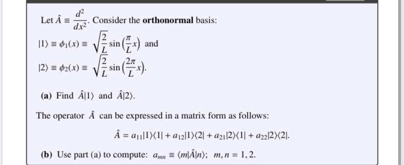 d²
Let Â = Consider the orthonormal basis:
dx²
|1) = ₁(x) =
[2) = ₂(x) =
√sin(x)
L
2π
sin
and
(a) Find Â1) and Â12).
The operator Â can be expressed in a matrix form as follows:
Â = a₁1)(1| + a₁21)(2 + a21 2)(1| + a2212X<21.
(b) Use part (a) to compute: amn= (m|Â\n); m, n = 1,2.