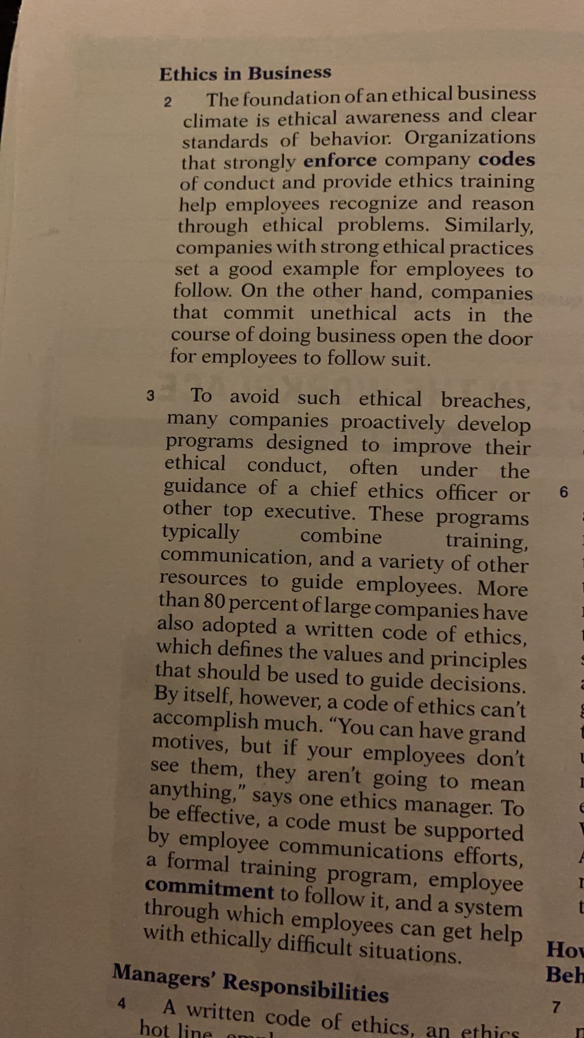 Ethics in Business
The foundation of an ethical business
climate is ethical awareness and clear
standards of behavior. Organizations
that strongly enforce company codes
of conduct and provide ethics training
help employees recognize and reason
through ethical problems. Similarly,
companies with strong ethical practices
set a good example for employees to
follow. On the other hand, companies
that commit unethical acts in the
course of doing business open the door
for employees to follow suit.
To avoid such ethical breaches,
many companies proactively develop
programs designed to improve their
ethical conduct, often und
guidance of a chief ethics officer or
other top executive. These programs
typically
communication, and a variety of other
resources to guide employees. More
than 80 percent of large companies have
also adopted a written code of ethics,
which defines the values and principles
that should be used to guide decisions.
By itself, however, a code of ethics can't
accomplish much. "You can have grand
motives, but if your employees don't
see them, they aren't going to mean
anything," says one ethics manager. To
be effective, a code must be supported
by employee communications efforts,
a formal training program, employee
commitment to follow it, and a system
through which employees can get help
with ethically difficult situations.
er
the
combine
training,
How
Beh
Managers' Responsibilities
A written code of ethics, an ethics
hot line
4
