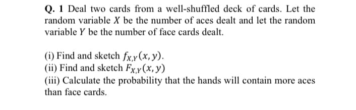 Q. 1 Deal two cards from a well-shuffled deck of cards. Let the
random variable X be the number of aces dealt and let the random
variable Y be the number of face cards dealt.
(i) Find and sketch fx,y(x, y).
(ii) Find and sketch Fx,y(x,y)
(iii) Calculate the probability that the hands will contain more aces
than face cards.
