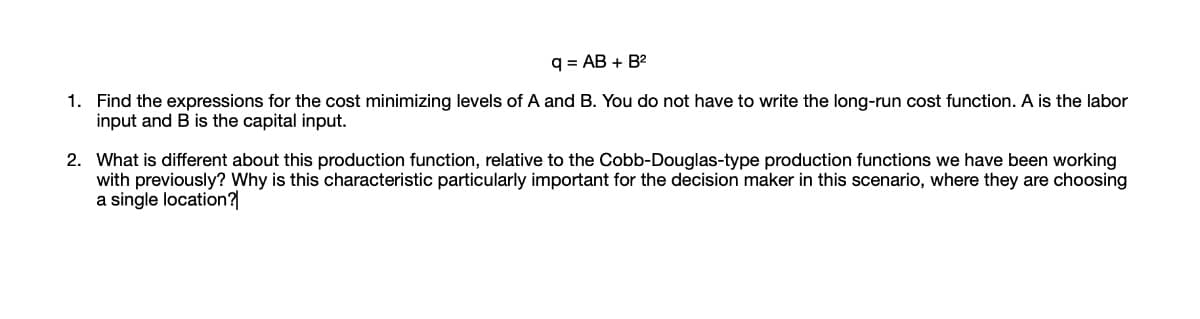 q = AB + B2
1. Find the expressions for the cost minimizing levels of A and B. You do not have to write the long-run cost function. A is the labor
input and B is the capital input.
2. What is different about this production function, relative to the Cobb-Douglas-type production functions we have been working
with previously? Why is this characteristic particularly important for the decision maker in this scenario, where they are choosing
a single location?
