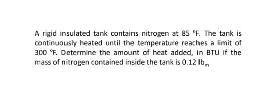 A rigid insulated tank contains nitrogen at 85 °F. The tank is
continuously heated until the temperature reaches a limit of
300 °F. Determine the amount of heat added, in BTU if the
mass of nitrogen contained inside the tank is 0.12 Ibm
