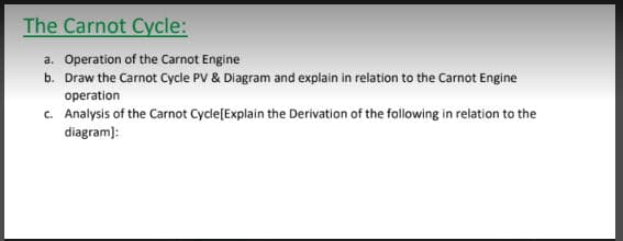 The Carnot Cycle:
a. Operation of the Carnot Engine
b. Draw the Carnot Cycle PV & Diagram and explain in relation to the Carnot Engine
operation
c. Analysis of the Carnot Cycle[Explain the Derivation of the following in relation to the
diagram):
