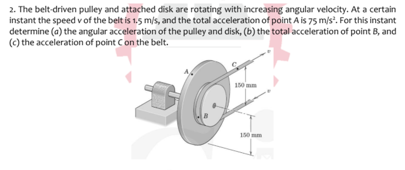 2. The belt-driven pulley and attached disk are rotating with increasing angular velocity. At a certain
instant the speed v of the belt is 1.5 m/s, and the total acceleration of point A is 75 m/s². For this instant
determine (a) the angular acceleration of the pulley and disk, (b) the total acceleration of point B, and
(c) the acceleration of point Con the belt.
150 mm
150 mm
