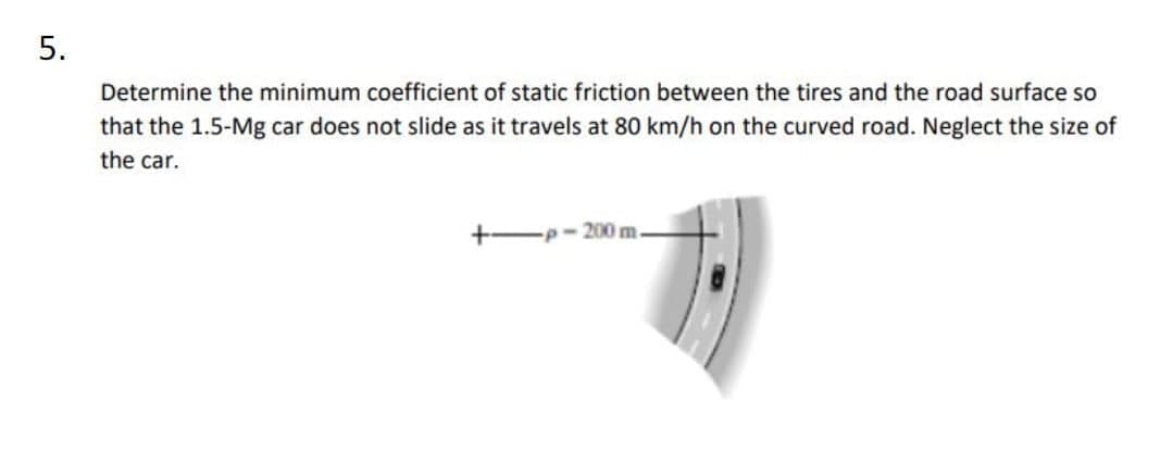 5.
Determine the minimum coefficient of static friction between the tires and the road surface so
that the 1.5-Mg car does not slide as it travels at 80 km/h on the curved road. Neglect the size of
the car.
+-p- 200 m.

