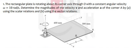 1. The rectangular plate is rotating about its corner axis through O with a constant angular velocity
w = 10 rad/s. Determine the magnitudes of the velocity v and acceleration a of the corner A by (a)
using the scalar relations and (b) using the vector relations.
400 mm
300 mm
