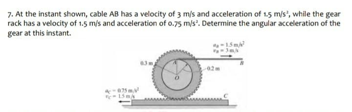 7. At the instant shown, cable AB has a velocity of 3 m/s and acceleration of 1.5 m/s', while the gear
rack has a velocity of 1.5 m/s and acceleration of o.75 m/s. Determine the angular acceleration of the
gear at this instant.
a-15 m/
-3m/s
0.3 m,
02m
ac = 0.75 m/s
"c- 1.5 m/s
