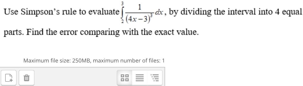 3
1
dx, by dividing the interval into 4 equal
(4x -3)
Use Simpson's rule to evaluate
parts. Find the error comparing with the exact value.
Maximum file size: 250MB, maximum number of files: 1
