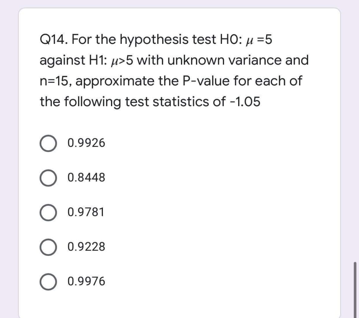 Q14. For the hypothesis test HO: µ =5
against H1: u>5 with unknown variance and
n=15, approximate the P-value for each of
the following test statistics of -1.05
0.9926
0.8448
O 0.9781
0.9228
0.9976
