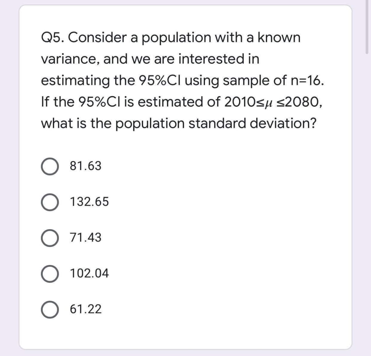 Q5. Consider a population with a known
variance, and we are interested in
estimating the 95%Cl using sample of n=16.
If the 95%Cl is estimated of 2010sµ s2080,
what is the population standard deviation?
81.63
132.65
71.43
O 102.04
61.22

