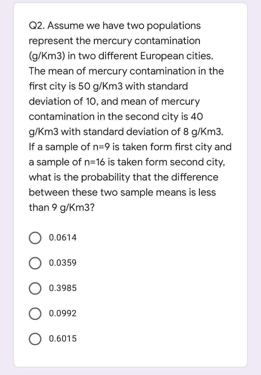 Q2. Assume we have two populations
represent the mercury contamination
(g/Km3) in two different European cities.
The mean of mercury contamination in the
first city is 50 g/Km3 with standard
deviation of 1O, and mean of mercury
contamination in the second city is 40
g/Km3 with standard deviation of 8 g/Km3.
If a sample of n=9 is taken form first city and
a sample of n=16 is taken form second city,
what is the probability that the difference
between these two sample means is less
than 9 g/Km3?
0.0614
0.0359
0.3985
0.0992
0.6015

