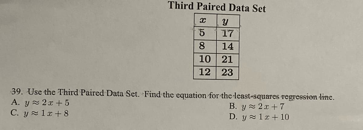 Third Paired Data Set
5
17
8
14
10 21
12 23
39. Use the Third Paired Data Set. Find the equation for the least-squares regression line.
A. y 2x + 5
C. y 1x+ 8
B. y 2x+7
D. y 1x+10
