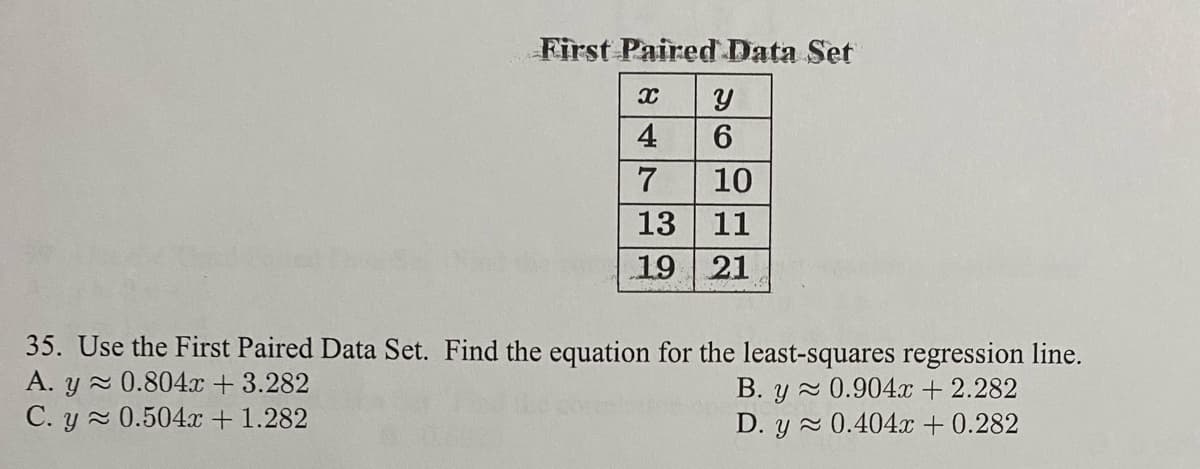 First Paired Data Set
4
7
10
13 11
19 21
35. Use the First Paired Data Set. Find the equation for the least-squares regression line.
A. y 0.804x + 3.282
C. y 0.504x + 1.282
B. y 0.904x + 2.282
D. y 0.404x + 0.282
