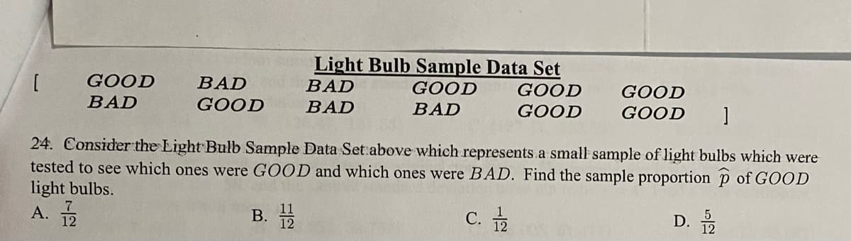 Light Bulb Sample Data Set
GOOD
BAD
GOOD
BAD
GOOD
GOOD
GOOD
BAD
BAD
BAD
GOOD
GOOD
24. Consider the Light Bulb Sample Data Set above which represents a small sample of light bulbs which were
tested to see which ones were GOOD and which ones were BAD. Find the sample proportion p of GOOD
light bulbs.
A.
В.
с.
D. 2
12

