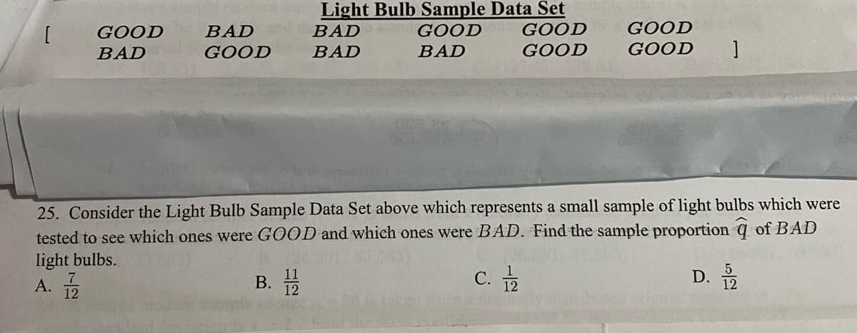 Light Bulb Sample Data Set
GOOD
BAD
BAD
GOOD
GOOD
GOOD
BAD
GOOD
BAD
BAD
GOOD
GOOD
25. Consider the Light Bulb Sample Data Set above which represents a small sample of light bulbs which were
tested to see which ones were GOOD and which ones were BAD. Find the sample proportion q of BAD
light bulbs.
A.
В.
С.
D. 2
12
12

