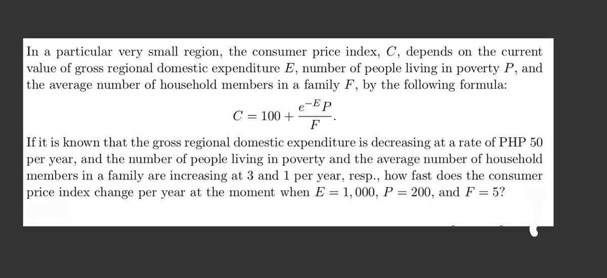 In a particular very small region, the consumer price index, C, depends on the current
value of gross regional domestic expenditure E, number of people living in poverty P, and
the average number of household members in a family F, by the following formula:
e-Ep
C = 100 +
F
If it is known that the gross regional domestic expenditure is decreasing at a rate of PHP 50
per year, and the number of people living in poverty and the average number of household
members in a family are increasing at 3 and 1 per year, resp., how fast does the consumer
price index change per year at the moment when E = 1, 000, P = 200, and F = 5?
