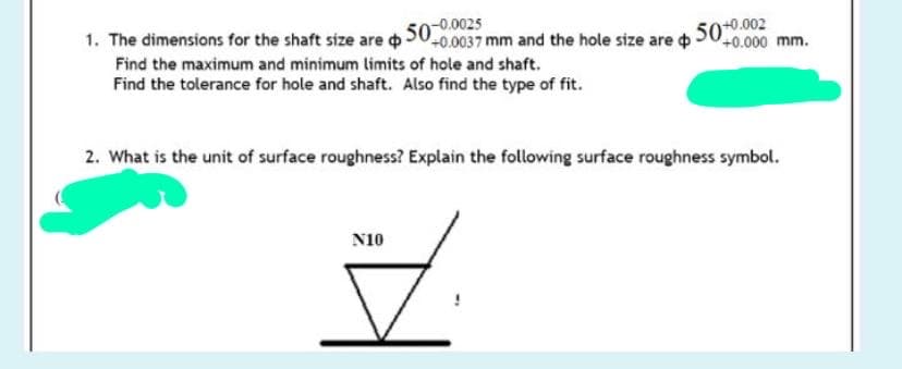 1. The dimensions for the shaft size are o
Find the maximum and minimum limits of hole and shaft.
Find the tolerance for hole and shaft. Also find the type of fit.
+0.0037 mm and the hole size are dh 50*0.002
2. What is the unit of surface roughness? Explain the following surface roughness symbol.
N10
