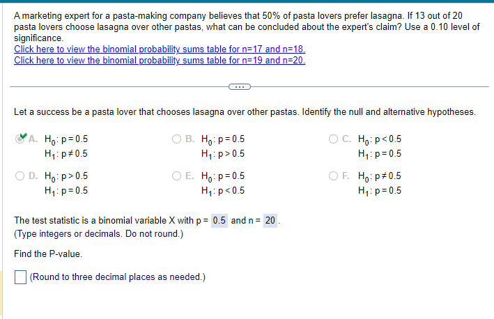 A marketing expert for a pasta-making company believes that 50% of pasta lovers prefer lasagna. If 13 out of 20
pasta lovers choose lasagna over other pastas, what can be concluded about the expert's claim? Use a 0.10 level of
significance.
Click here to view the binomial probability sums table for n=17 and n=18.
Click here to view the binomial probability sums table for n=19 and n=20.
Let a success be a pasta lover that chooses lasagna over other pastas. Identify the null and alternative hypotheses.
A. Ho: p = 0.5
H₁: p 0.5
D. Ho: p > 0.5
H₁: p=0.5
○ B. Ho: p=0.5
H₁: p>0.5
○ E. Ho: p = 0.5
H₁: p<0.5
○ C. Ho: p<0.5
H₁: p=0.5
○ F. Ho: p 0.5
H₁: p=0.5
The test statistic is a binomial variable X with p = 0.5 and n = 20
(Type integers or decimals. Do not round.)
Find the P-value.
(Round to three decimal places as needed.)