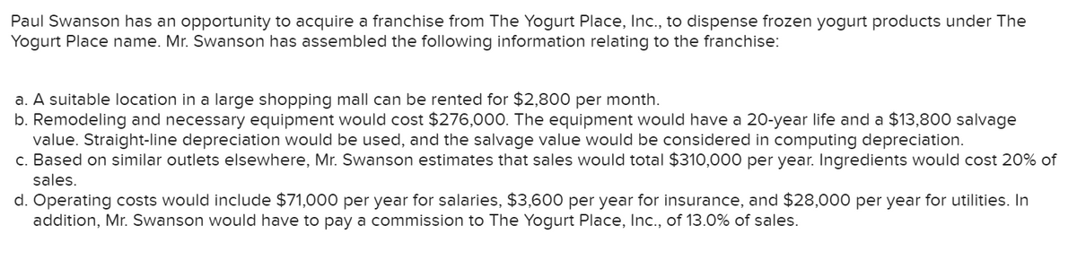 Paul Swanson has an opportunity to acquire a franchise from The Yogurt Place, Ic., to dispense frozen yogurt products under The
Yogurt Place name. Mr. Swanson has assembled the following information relating to the franchise:
a. A suitable location in a large shopping mall can be rented for $2,800 per month.
b. Remodeling and necessary equipment would cost $276,000. The equipment would have a 20-year life and a $13,800 salvage
value. Straight-line depreciation would be used, and the salvage value would be considered in computing depreciation.
c. Based on similar outlets elsewhere, Mr. Swanson estimates that sales would total $310,000 per year. Ingredients would cost 20% of
sales.
d. Operating costs would include $71,000 per year for salaries, $3,600 per year for insurance, and $28,000 per year for utilities. In
addition, Mr. Swanson would have to pay a commission to The Yogurt Place, Inc., of 13.0% of sales.
