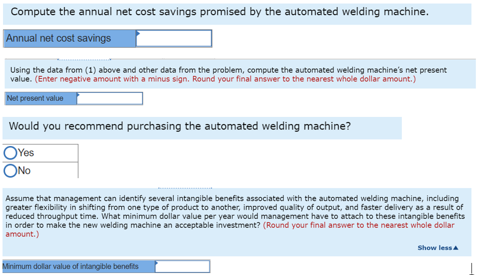Compute the annual net cost savings promised by the automated welding machine.
Annual net cost savings
Using the data from (1) above and other data from the problem, compute the automated welding machine's net present
value. (Enter negative amount with a minus sign. Round your final answer to the nearest whole dollar amount.)
Net present value
Would you recommend purchasing the automated welding machine?
OYes
ONo
Assume that management can identify several intangible benefits associated with the automated welding machine, including
greater flexibility in shifting from one type of product to another, improved quality of output, and faster delivery as a result of
reduced throughput time. What minimum dollar value per year would management have to attach to these intangible benefits
in order to make the new welding machine an acceptable investment? (Round your final answer to the nearest whole dollar
amount.)
Show less A
Minimum dollar value of intangible benefits
