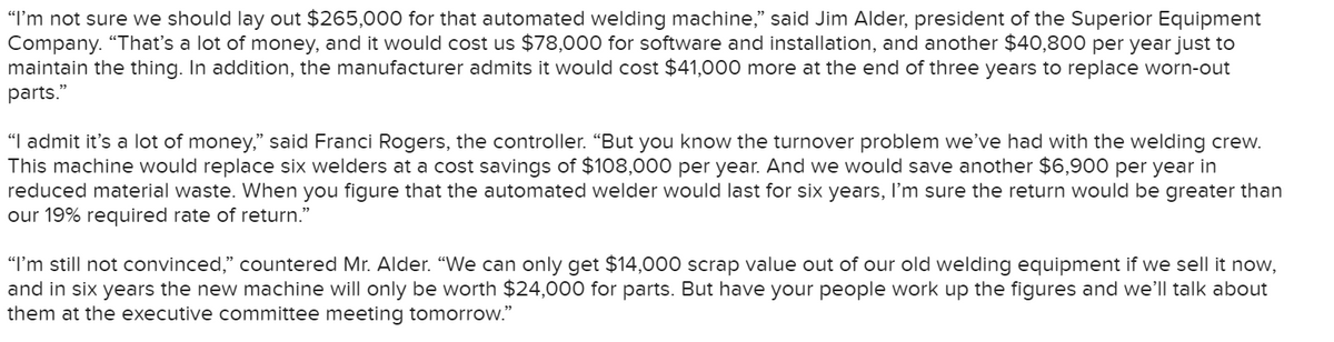 "I'm not sure we should lay out $265,000 for that automated welding machine," said Jim Alder, president of the Superior Equipment
Company. "That's a lot of money, and it would cost us $78,000 for software and installation, and another $40,800 per year just to
maintain the thing. In addition, the manufacturer admits it would cost $41,000 more at the end of three years to replace worn-out
parts."
"I admit it's a lot of money," said Franci Rogers, the controller. “But you know the turnover problem we’ve had with the welding crew.
This machine would replace six welders at a cost savings of $108,000 per year. And we would save another $6,900 per year in
reduced material waste. When you figure that the automated welder would last for six years, I'm sure the return would be greater than
our 19% required rate of return."
"I'm still not convinced," countered Mr. Alder. "We can only get $14,000 scrap value out of our old welding equipment if we sell it now,
and in six years the new machine will only be worth $24,000 for parts. But have your people work up the figures and we'll talk about
them at the executive committee meeting tomorrow."
