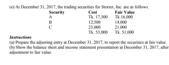 FEE
(e) At December 31, 2017, the trading securities for Storrer, Inc. are as follows.
Cost
Tk. 17,500 Tk.16,000
12,500
23,000
Tk. 53,000 Tk. 51,000
Security
Fair Value
в
14,000
21,000
Instructions
(a) Prepare the adjusting entry at December 31, 2017, to report the securities at fair value.
(b) Show the balance sheet and income statement presentation at December 31, 2017, after
adjustment to fair value.
