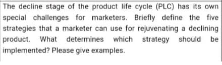The decline stage of the product life cycle (PLC) has its own
special challenges for marketers. Briefly define the five
strategies that a marketer can use for rejuvenating a declining
product. What determines which strategy should be
implemented? Please give examples.
