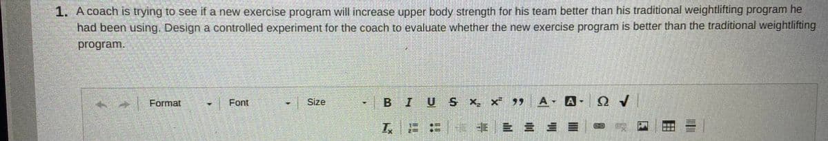 1. A coach iIs trying to see if a new exercise program will increase upper body strength for his team better than his traditional weightlifting program he
had been using. Design a controlled experiment for the coach to evaluate whether the new exercise program is better than the traditional weightlifting
program.
Format
Font
Size
BIUS x, x 99 A-
卡|三
= = =| 囚
