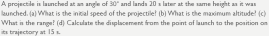 A projectile is launched at an angle of 30° and lands 20 s later at the same height as it was
launched. (a) What is the initial speed of the projectile? (b) What is the maximum altitude? (c)
What is the range? (d) Calculate the displacement from the point of launch to the position on
its trajectory at I5 s.
