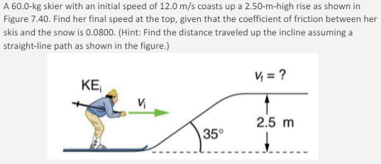 A 60.0-kg skier with an initial speed of 12.0 m/s coasts up a 2.50-m-high rise as shown in
Figure 7.40. Find her final speed at the top, given that the coefficient of friction between her
skis and the snow is 0.0800. (Hint: Find the distance traveled up the incline assuming a
straight-line path as shown in the figure.)
V = ?
KE
2.5 m
35°
