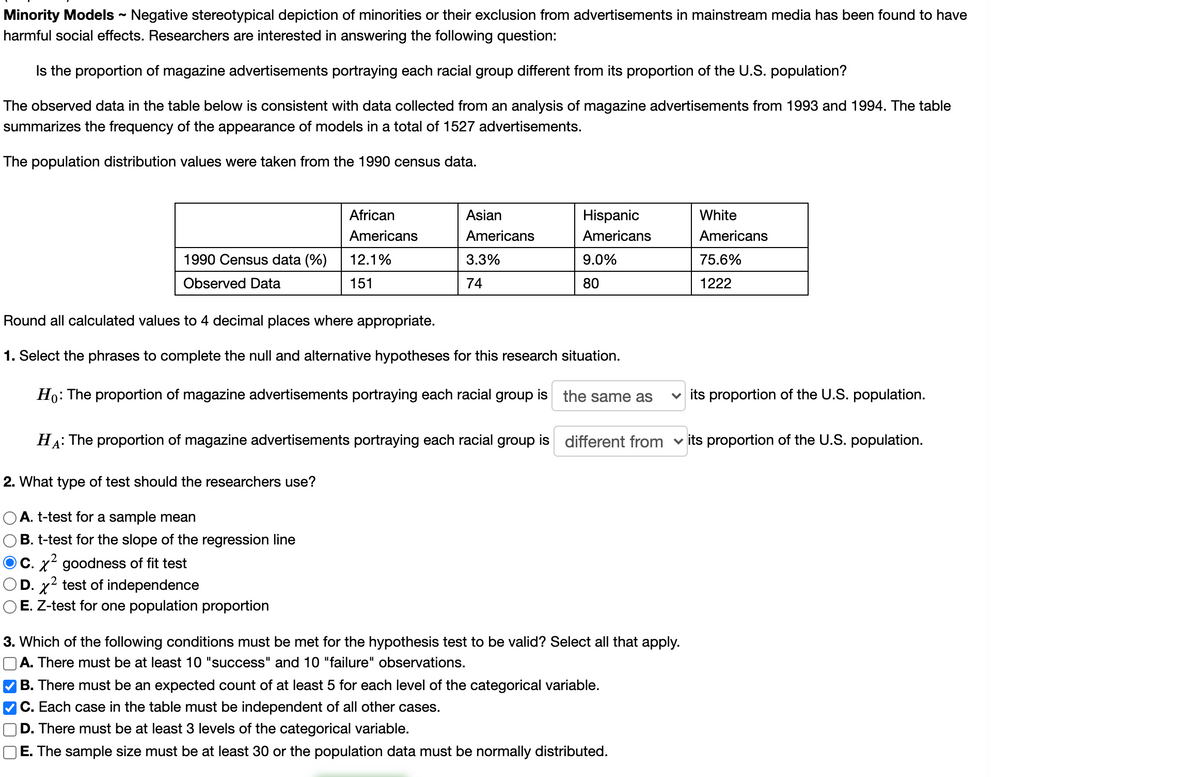 Minority Models - Negative stereotypical depiction of minorities or their exclusion from advertisements in mainstream media has been found to have
harmful social effects. Researchers are interested in answering the following question:
Is the proportion of magazine advertisements portraying each racial group different from its proportion of the U.S. population?
The observed data in the table below is consistent with data collected from an analysis of magazine advertisements from 1993 and 1994. The table
summarizes the frequency of the appearance of models in a total of 1527 advertisements.
The population distribution values were taken from the 1990 census data.
African
Asian
Hispanic
White
Americans
Americans
Americans
Americans
1990 Census data (%)
12.1%
3.3%
9.0%
75.6%
Observed Data
151
74
80
1222
Round all calculated values to 4 decimal places where appropriate.
1. Select the phrases to complete the null and alternative hypotheses for this research situation.
Ho: The proportion of magazine advertisements portraying each racial group is the same as
v its proportion of the U.S. population.
HA: The proportion of magazine advertisements portraying each racial group is different from v its proportion of the U.S. population.
2. What type of test should the researchers use?
O A. t-test for a sample mean
B. t-test for the slope of the regression line
O C. x² goodness of fit test
OD. x2 test of independence
O E. Z-test for one population proportion
3. Which of the following conditions must be met for the hypothesis test to be valid? Select all that apply.
OA. There must be at least 10 "success" and 10 "failure" observations.
B. There must be an expected count of at least 5 for each level of the categorical variable.
C. Each case in the table must be independent of all other cases.
D. There must be at least 3 levels of the categorical variable.
E. The sample size must be at least 30 or the population data must be normally distributed.
