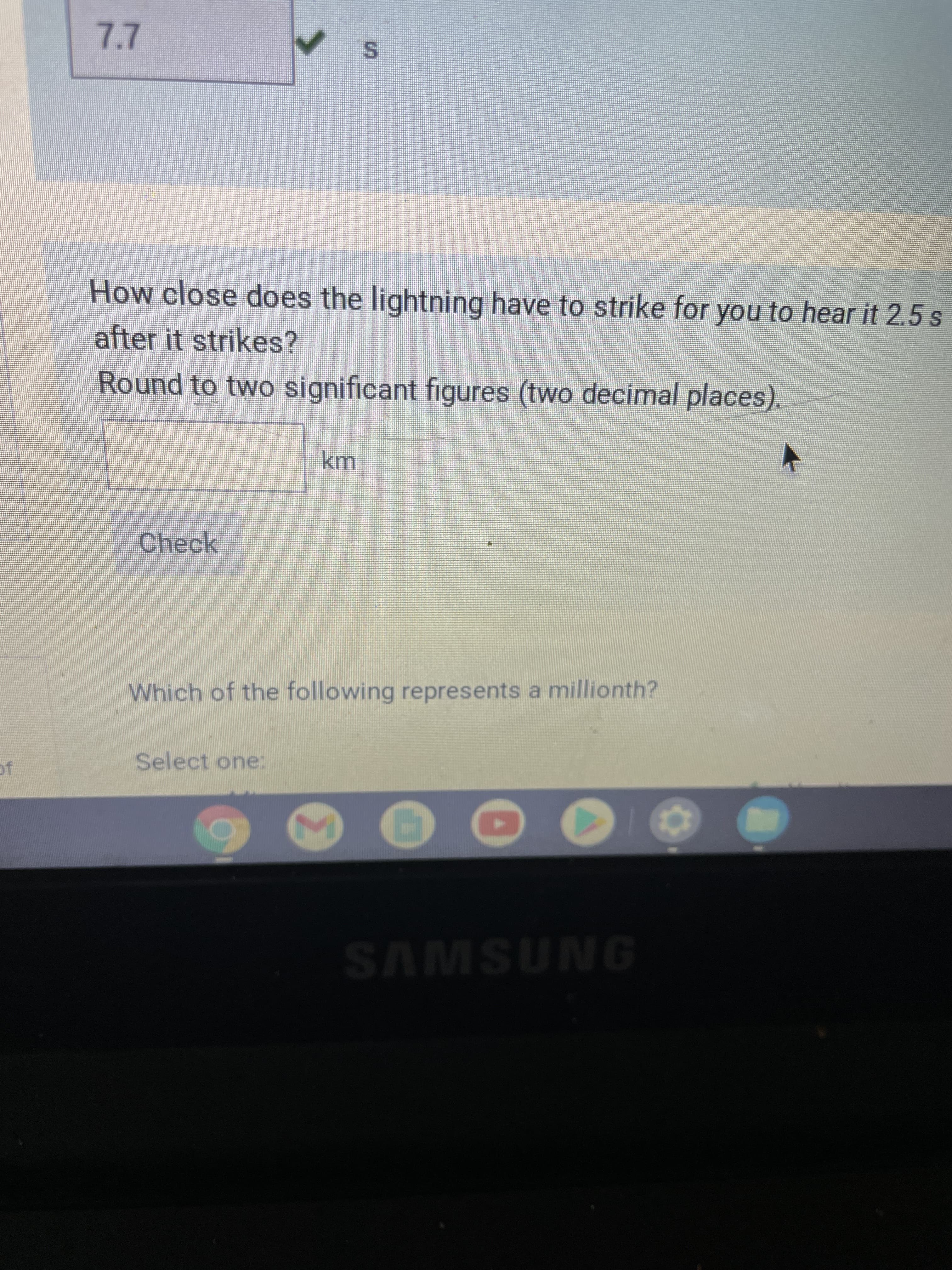 S.
How close does the lightning have to strike for you to hear it 2.5 s
after it strikes?
Round to two significant figures (two decimal places).
Check
Which of the following represents a millionth?
Select one:
SAMSUNG
