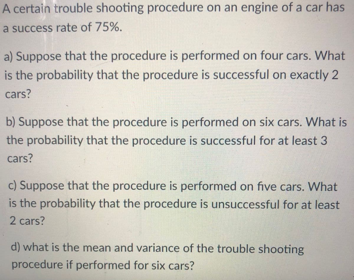 A certain trouble shooting procedure on an engine of a car has
a success rate of 75%.
a) Suppose that the procedure is performed on four cars. What
is the probability that the procedure is successful on exactly 2
cars?
b) Suppose that the procedure is performed on six cars. What is
the probability that the procedure is successful for at least 3
cars?
c) Suppose that the procedure is performed on five cars. What
is the probability that the procedure is unsuccessful for at least
2 cars?
d) what is the mean and variance of the trouble shooting
procedure if performed for six cars?
