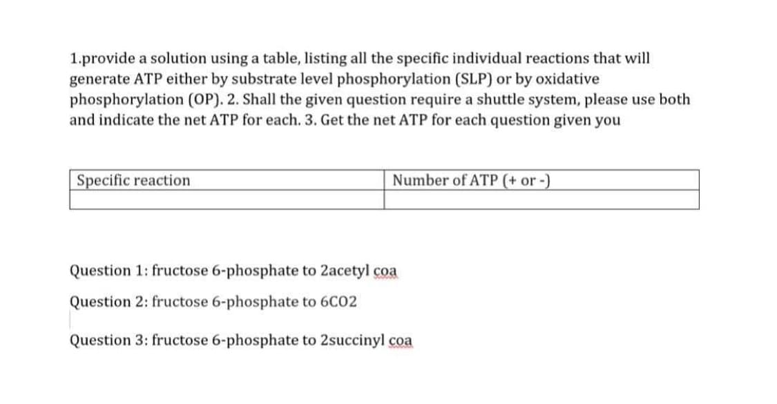 1.provide a solution using a table, listing all the specific individual reactions that will
generate ATP either by substrate level phosphorylation (SLP) or by oxidative
phosphorylation (OP). 2. Shall the given question require a shuttle system, please use both
and indicate the net ATP for each. 3. Get the net ATP for each question given you
Specific reaction
Number of ATP (+ or -)
Question 1: fructose 6-phosphate to 2acetyl coa
Question 2: fructose 6-phosphate to 6C02
Question 3: fructose 6-phosphate to 2succinyl coa
