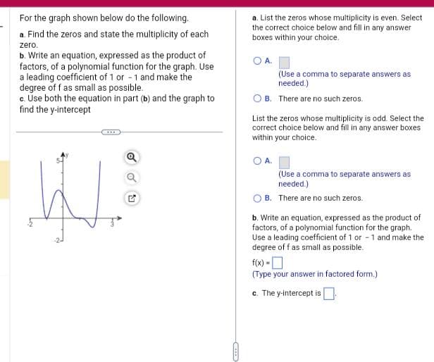 For the graph shown below do the following.
a. Find the zeros and state the multiplicity of each
zero.
b. Write an equation, expressed as the product of
factors, of a polynomial function for the graph. Use
a leading coefficient of 1 or -1 and make the
degree of f as small as possible.
c. Use both the equation in part (b) and the graph to
find the y-intercept
W
Q
a. List the zeros whose multiplicity is even. Select
the correct choice below and fill in any answer
boxes within your choice.
O A.
(Use a comma to separate answers as
needed.)
OB. There are no such zeros.
List the zeros whose multiplicity is odd. Select the
correct choice below and fill in any answer boxes
within your choice.
OA.
(Use a comma to separate answers as
needed.)
B. There are no such zeros.
b. Write an equation, expressed as the product of
factors, of a polynomial function for the graph.
Use a leading coefficient of 1 or -1 and make the
degree of f as small as possible.
f(x) =
(Type your answer in factored form.)
c. The y-intercept is