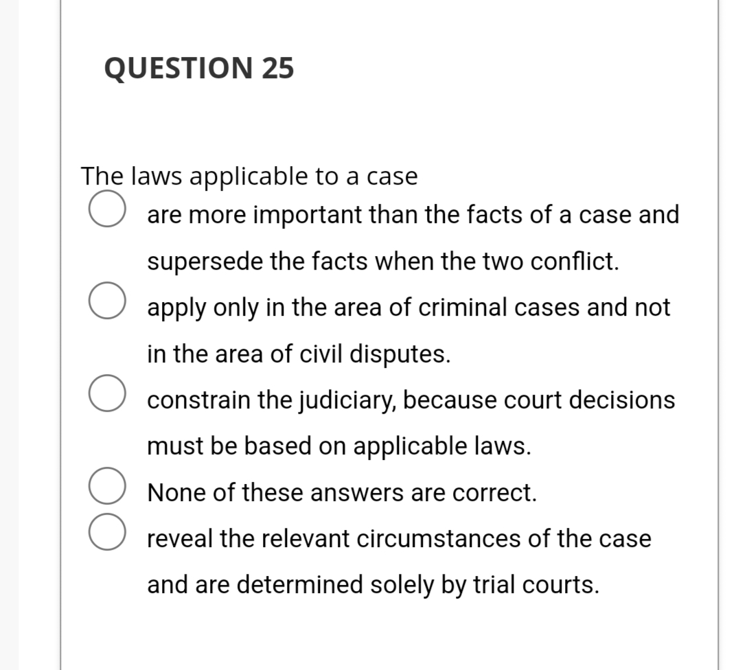 QUESTION 25
The laws applicable to a case
are more important than the facts of a case and
supersede the facts when the two conflict.
O apply only in the area of criminal cases and not
in the area of civil disputes.
constrain the judiciary, because court decisions
must be based on applicable laws.
None of these answers are correct.
reveal the relevant circumstances of the case
and are determined solely by trial courts.
