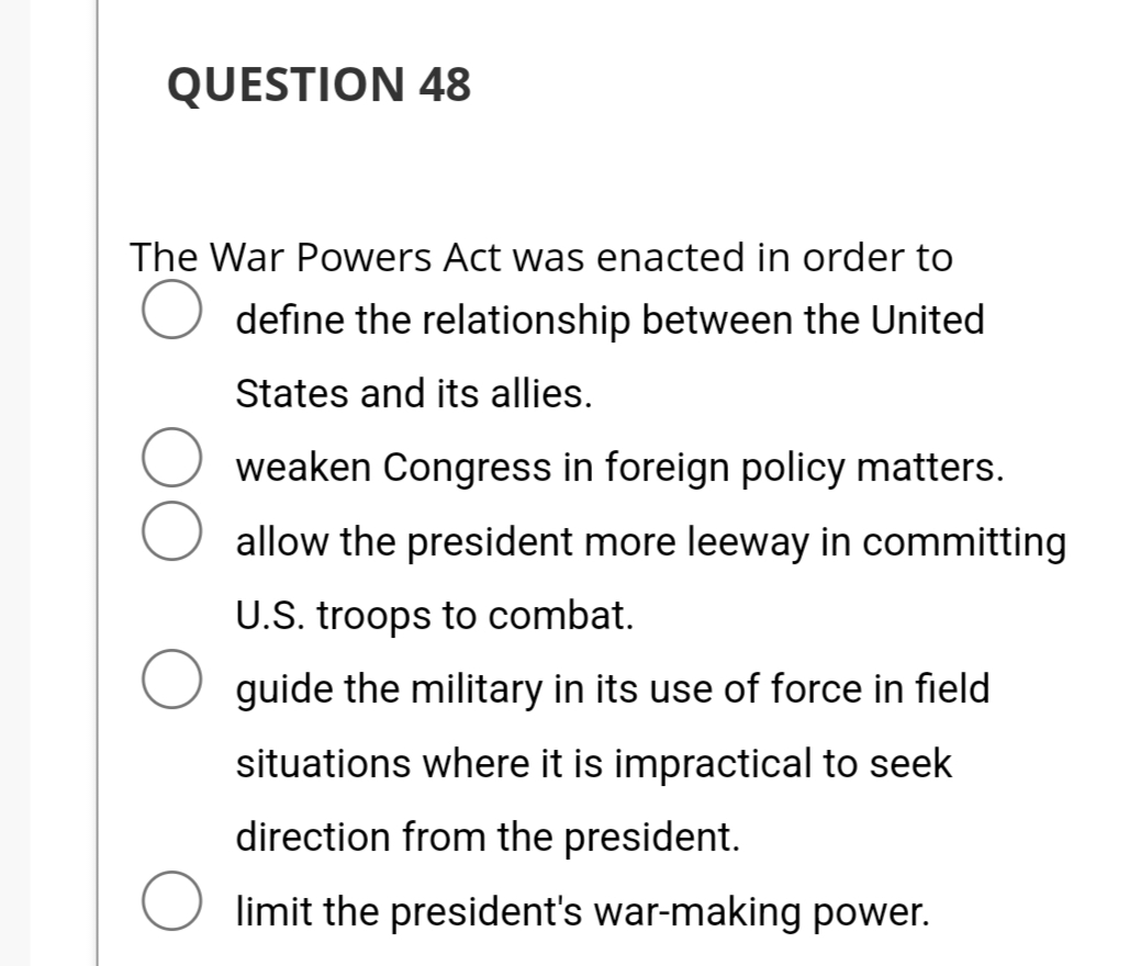 QUESTION 48
The War Powers Act was enacted in order to
define the relationship between the United
States and its allies.
weaken Congress in foreign policy matters.
allow the president more leeway in committing
U.S. troops to combat.
guide the military in its use of force in field
situations where it is impractical to seek
direction from the president.
limit the president's war-making power.