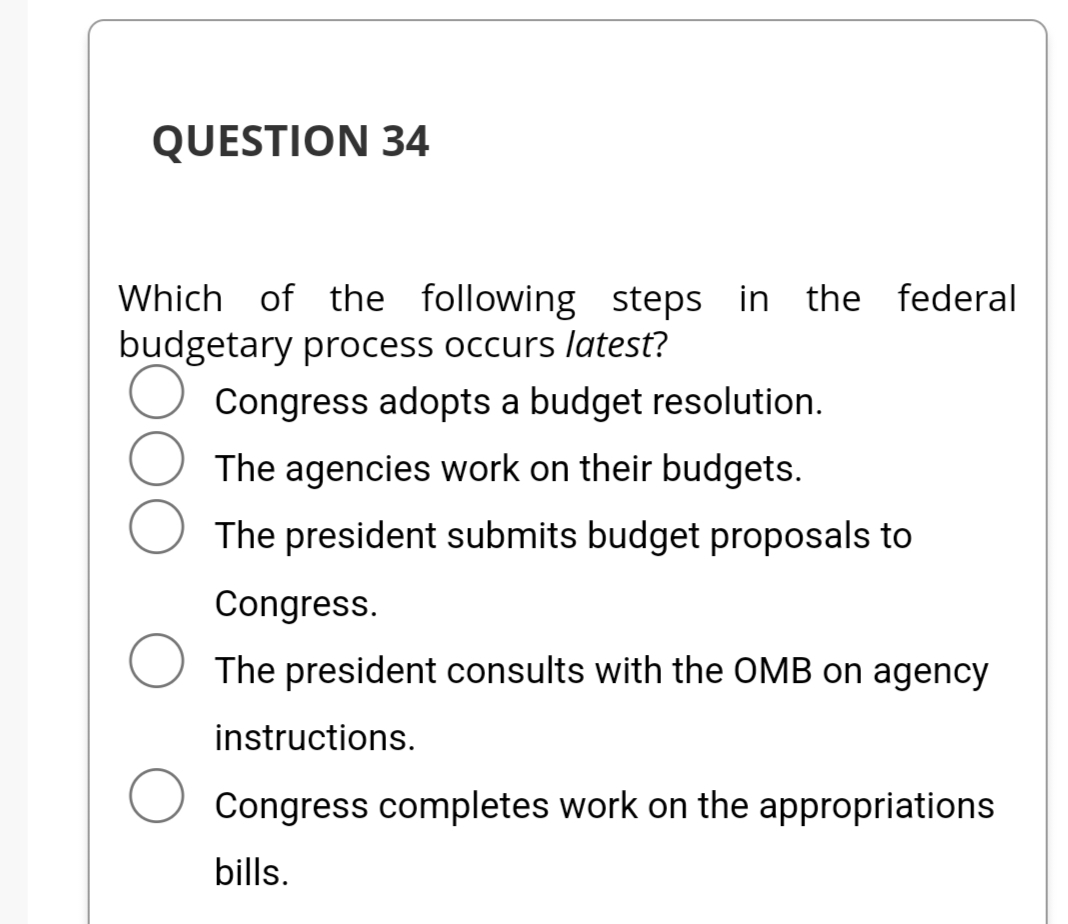 QUESTION 34
Which of the following steps in the federal
budgetary process occurs latest?
Congress adopts a budget resolution.
The agencies work on their budgets.
The president submits budget proposals to
Congress.
The president consults with the OMB on agency
instructions.
Congress completes work on the appropriations
bills.