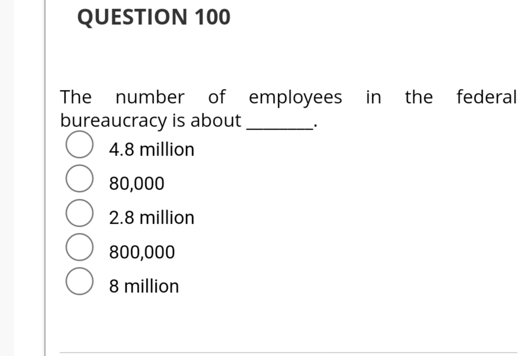 QUESTION 100
The number
bureaucracy is about
O 4.8 million
80,000
2.8 million
of
of employees in the federal
800,000
8 million